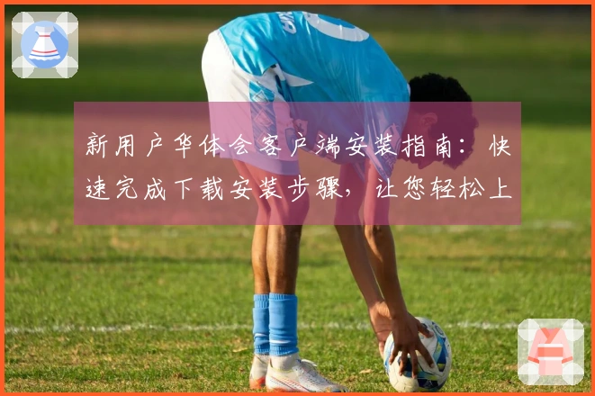 新用户华体会客户端安装指南：快速完成下载安装步骤，让您轻松上手