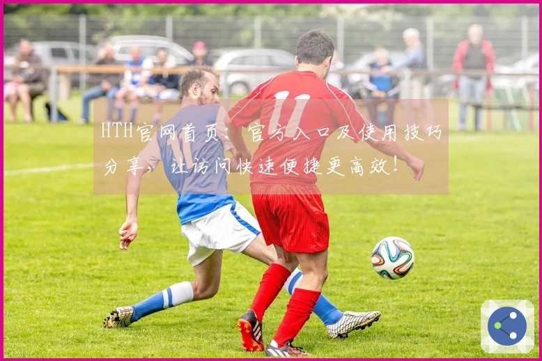 HTH官网首页：官方入口及使用技巧分享，让访问快速便捷更高效！