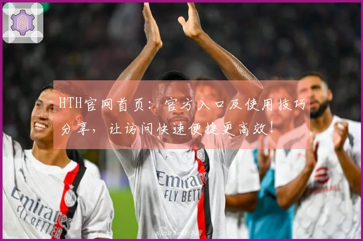 HTH官网首页：官方入口及使用技巧分享，让访问快速便捷更高效！